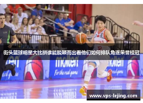 街头篮球明星大比拼谁能脱颖而出看他们如何排队角逐荣誉桂冠