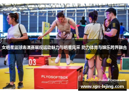 女明星篮球表演赛展现运动魅力与明星风采 助力体育与娱乐跨界融合