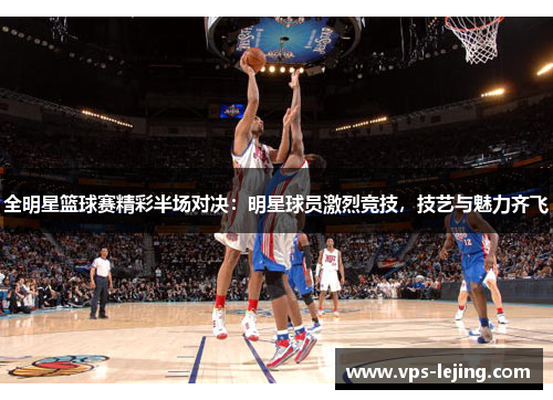 全明星篮球赛精彩半场对决：明星球员激烈竞技，技艺与魅力齐飞