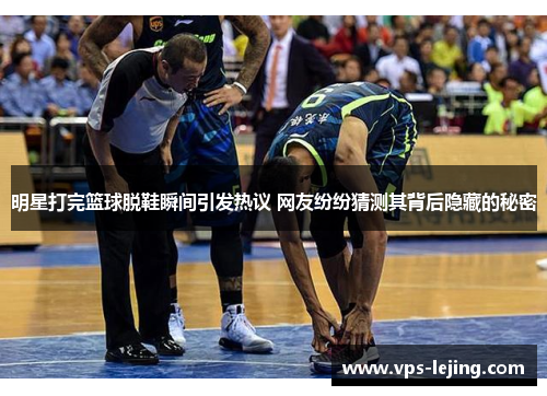 明星打完篮球脱鞋瞬间引发热议 网友纷纷猜测其背后隐藏的秘密
