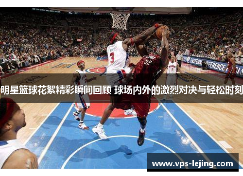 明星篮球花絮精彩瞬间回顾 球场内外的激烈对决与轻松时刻