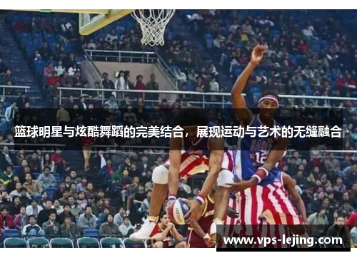 篮球明星与炫酷舞蹈的完美结合，展现运动与艺术的无缝融合